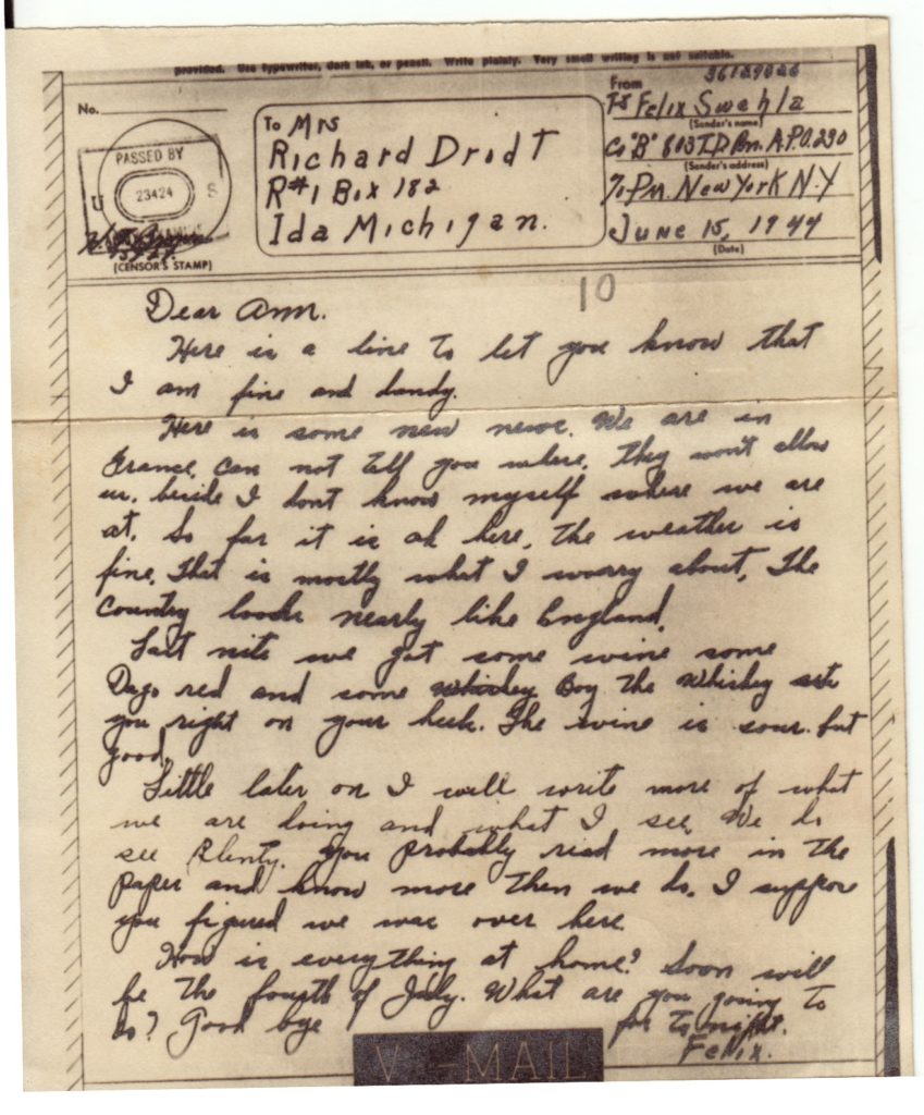 VMAIL
June 15, 1944
Dear Ann,
Here is a line to let you know that I am fine and dandy.
Here is some new news. We are in France. Can not tell you where they won't allow it. So far it is ok here, the weather is fine, that is mostly what I worry about, The country looks nearly like England.
Last nite we got some wine some Dago red and some whiskey. boy the whiskey sets you right on your heels. The wine is sour, but good.
Little later on I will rite more of what we are doing and what I see We do see plenty. you probably read more in the paper and know more than we do. I suppose you figured we were over here.
How is everything at home> Soon will be the fourth of July. What are you going to do? Good Bye  For to nite. Felix
