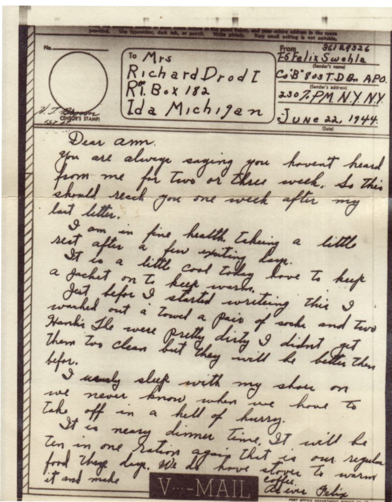 VMAIL
June 22, 1944
Dear Ann, 
You are always saying you haven't heard from me for two or three weeks. So this should reach you one week after my last letter.
I am in fine health taking a little rest after a few exciting days.
It is a little cool today love to have to keep a jacket on to keep warm.
Just before I started writing this I washed out a towel a pair of socks and two Hanki's They were pretty dirty I didn't get them too clean but they will be better than before.
I usually sleep with my shoes on we never know when we have to take off in a hell of hurry.
It is nearly dinner time. It will be ten in one ration again that is our regular food these days. We do have stoves to warm it and make coffee.  As ever Felix   